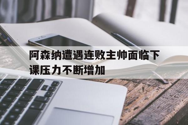 阿森纳遭遇连败主帅面临下课压力不断增加的简单介绍