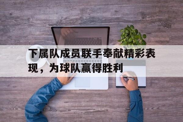关于下属队成员联手奉献精彩表现，为球队赢得胜利的信息
