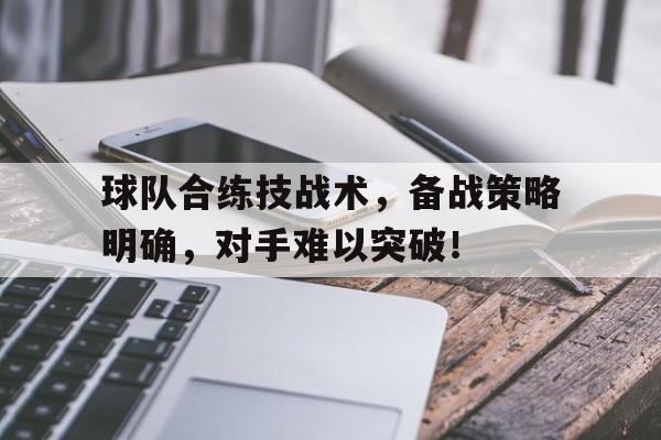 关于球队合练技战术，备战策略明确，对手难以突破！的信息