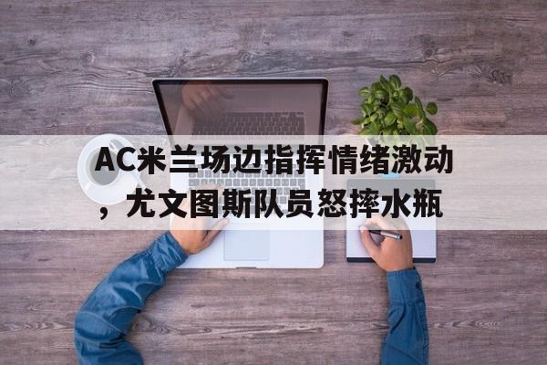 AC米兰场边指挥情绪激动，尤文图斯队员怒摔水瓶
